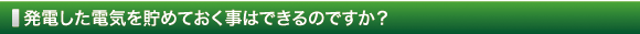 発電した電気を貯めておく事はできるのですか？