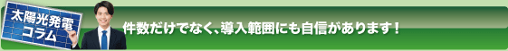 太陽光発電コラム
件数だけでなく、導入範囲にも自信があります！