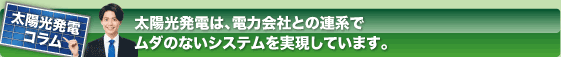 太陽光発電コラム
太陽光発電は、電力会社との連係でムダのないシステムを実現しています。
